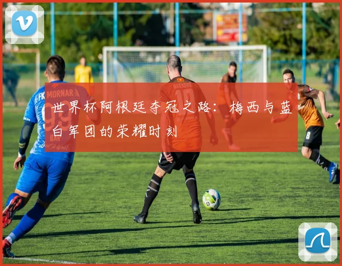 世界杯阿根廷夺冠之路：梅西与蓝白军团的荣耀时刻