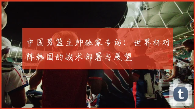 中国男篮主帅独家专访：世界杯对阵韩国的战术部署与展望