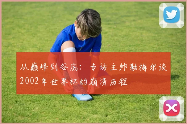 从巅峰到谷底：专访主帅勒梅尔谈2002年世界杯的崩溃历程