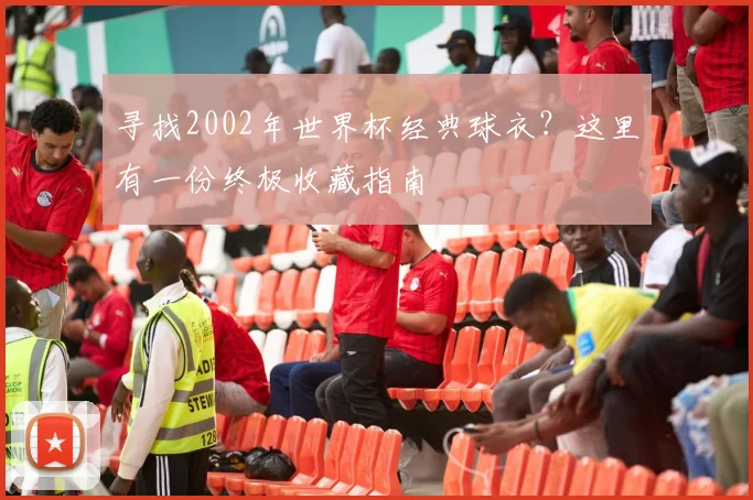 寻找2002年世界杯经典球衣?这里有一份终极收藏指南