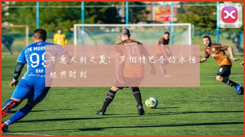 年意大利之夏：罗伯特巴乔的永恒经典时刻