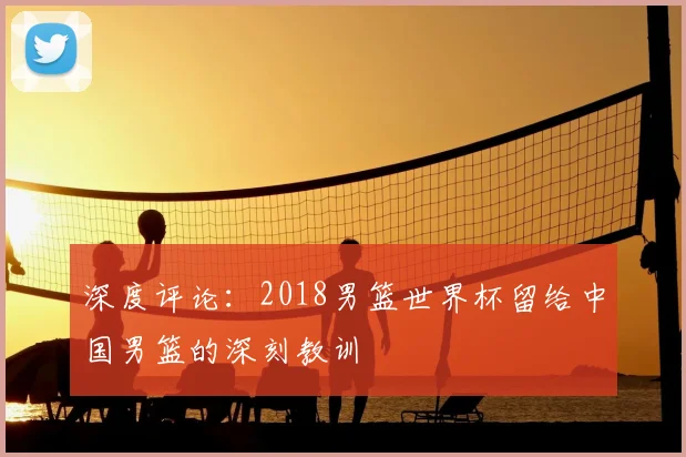 深度评论:2018男篮世界杯留给中国男篮的深刻教训