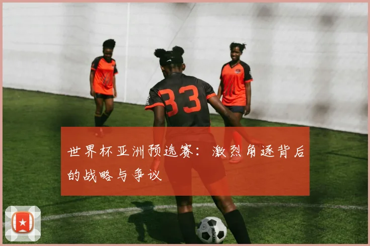 世界杯亚洲预选赛：激烈角逐背后的战略与争议