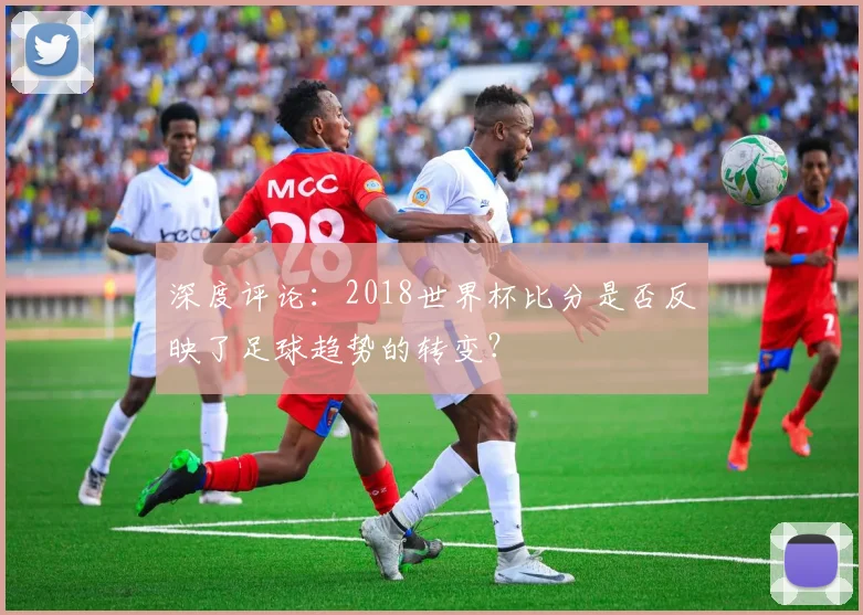 深度评论:2018世界杯比分是否反映了足球趋势的转变?