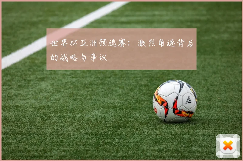 世界杯亚洲预选赛：激烈角逐背后的战略与争议