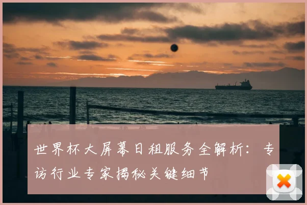 世界杯大屏幕日租服务全解析:专访行业专家揭秘关键细节