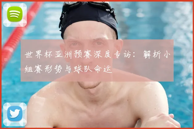 世界杯亚洲预赛深度专访：解析小组赛形势与球队命运