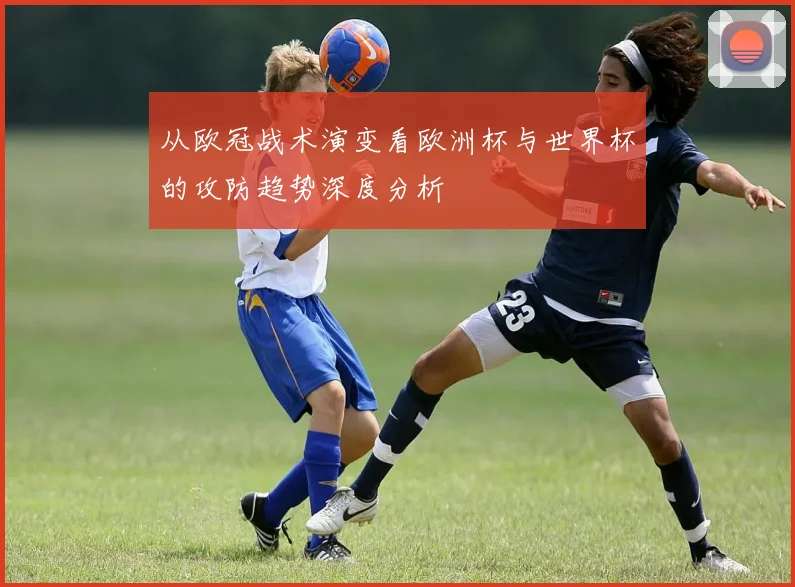 从欧冠战术演变看欧洲杯与世界杯的攻防趋势深度分析