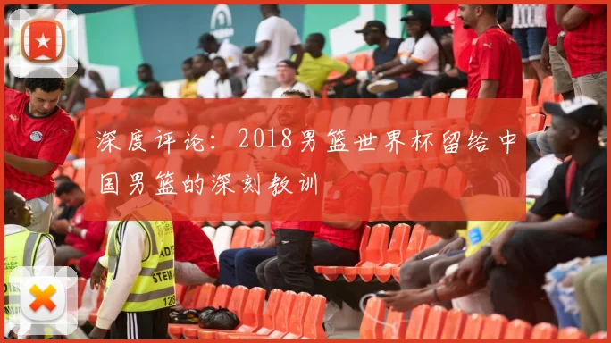 深度评论:2018男篮世界杯留给中国男篮的深刻教训