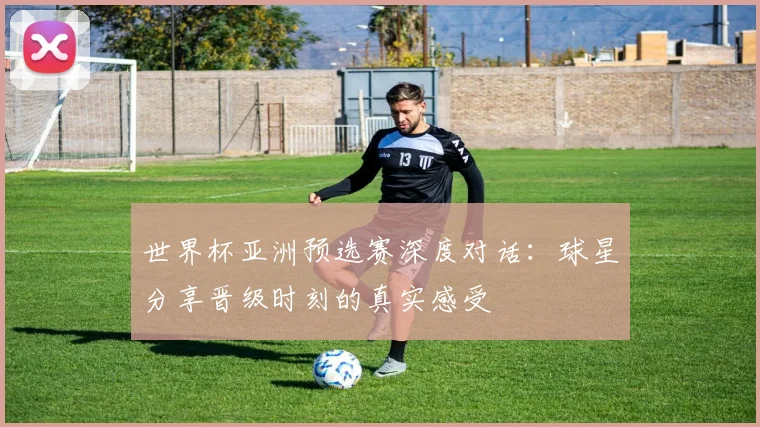 世界杯亚洲预选赛深度对话：球星分享晋级时刻的真实感受