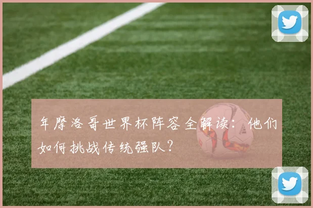 年摩洛哥世界杯阵容全解读：他们如何挑战传统强队？