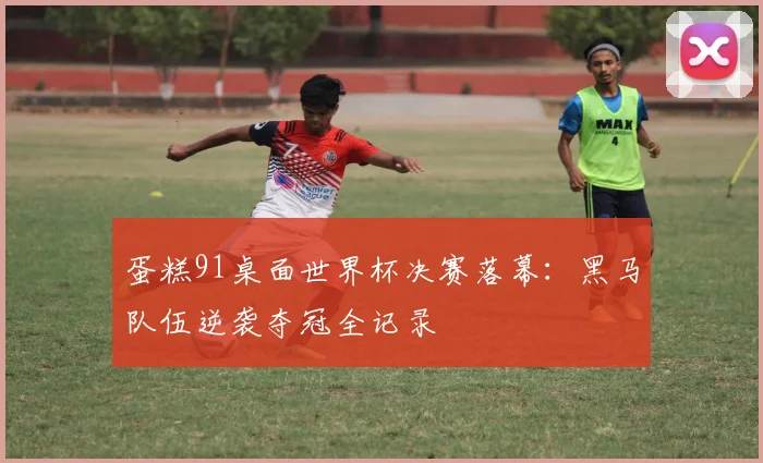 蛋糕91桌面世界杯决赛落幕：黑马队伍逆袭夺冠全记录