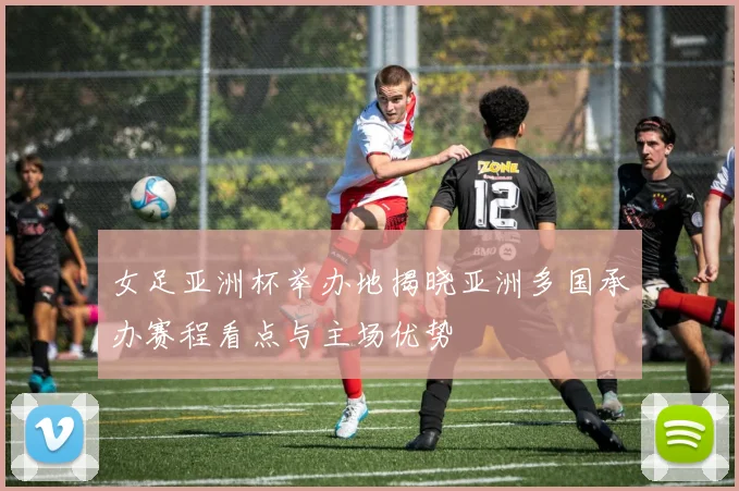 女足亚洲杯举办地揭晓亚洲多国承办赛程看点与主场优势