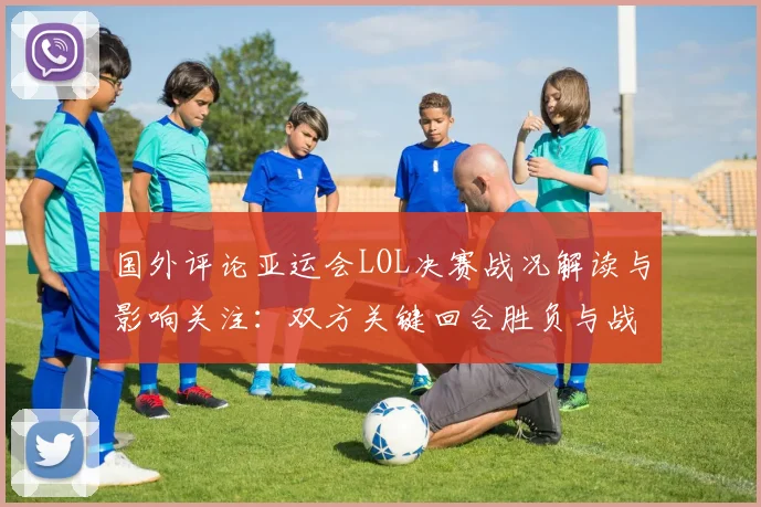 国外评论亚运会LOL决赛战况解读与影响关注：双方关键回合胜负与战术细节
