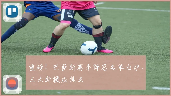 重磅！巴萨新赛季阵容名单出炉，三大新援成焦点