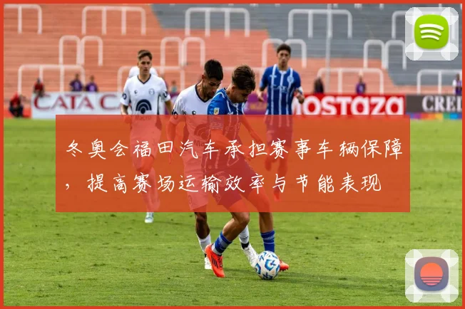 冬奥会福田汽车承担赛事车辆保障，提高赛场运输效率与节能表现