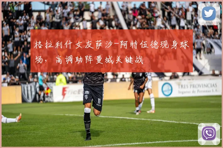 格拉利什女友萨沙-阿特伍德现身球场，高调助阵曼城关键战