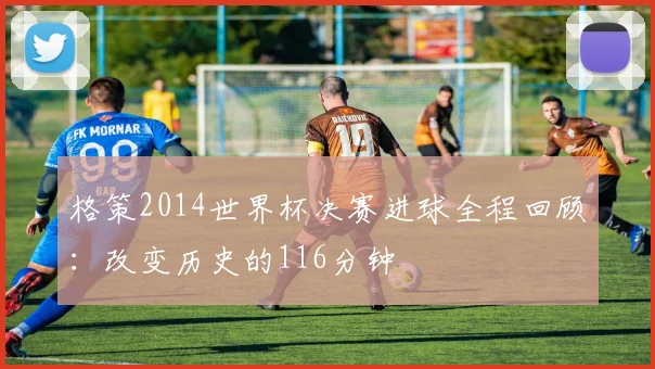 格策2014世界杯决赛进球全程回顾：改变历史的116分钟