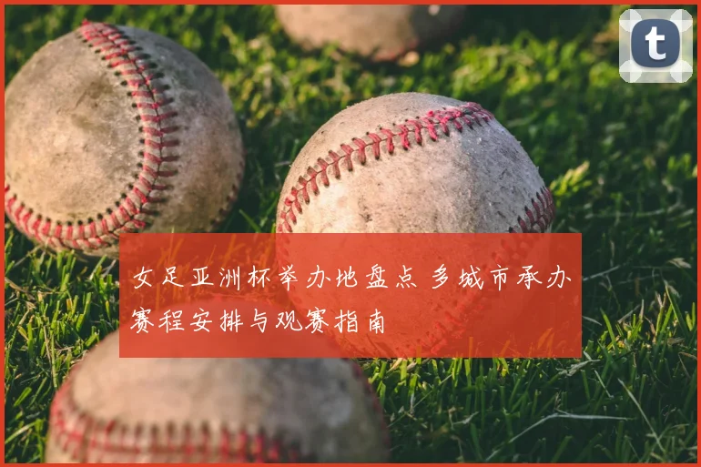 女足亚洲杯举办地盘点 多城市承办赛程安排与观赛指南