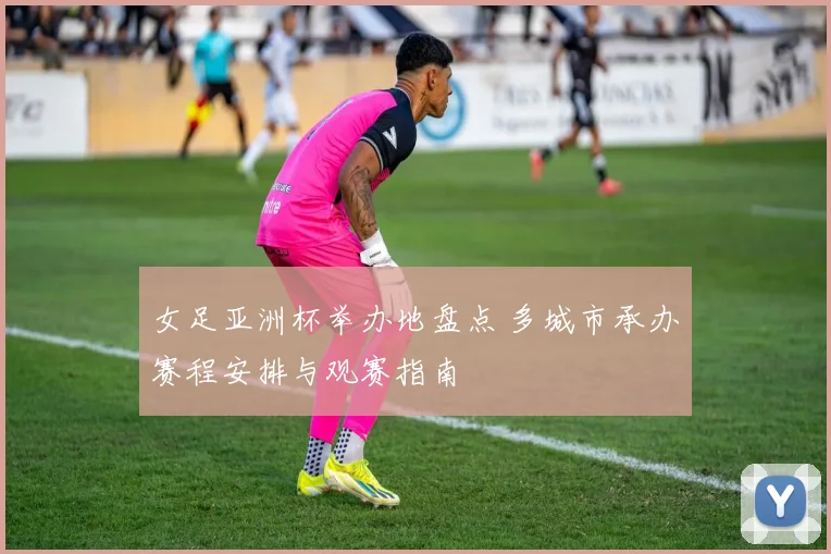 女足亚洲杯举办地盘点 多城市承办赛程安排与观赛指南