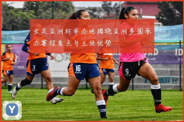女足亚洲杯举办地揭晓亚洲多国承办赛程看点与主场优势